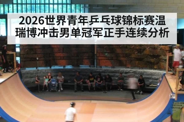 2026世界青年乒乓球锦标赛温瑞博冲击男单冠军正手连续分析