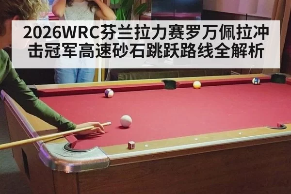 2026WRC芬兰拉力赛罗万佩拉冲击冠军高速砂石跳跃路线全解析